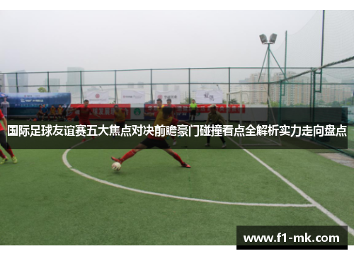 国际足球友谊赛五大焦点对决前瞻豪门碰撞看点全解析实力走向盘点
